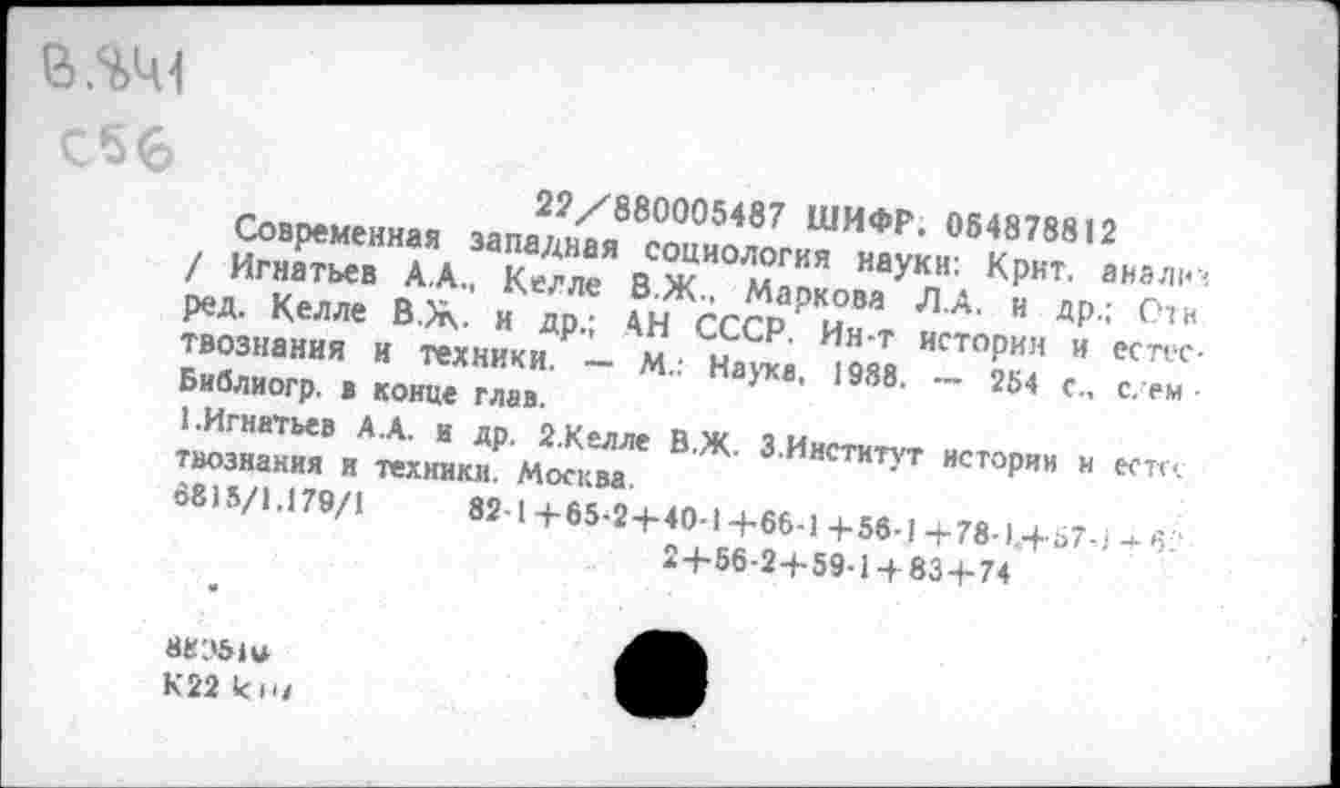 ﻿
С 5 6
22/880005487 ШИФР. 054878812
Современная западная социология науки: Крит, анализ / Игнатьев А.А., Келле В.Ж., Маркова Л.А. и др.; Стн ред. Келле В. Ж. и др.; АН СССР. Ин-т истории и естествознания И техники. — М.: Наука, 1988. — 264 с., с. ем Библиогр. в конце глав.
1.Игнатьев А.А. и др. 2.Келле В.Ж. 3.Институт истории н ест« твознания и техники. Москва.
6815/1.179/1	82-1+65-2+40-1+66-1 +56-1 +78-1.+67,! ч- 6?
2+66-2+59-1 + 83+74
К22 кн/